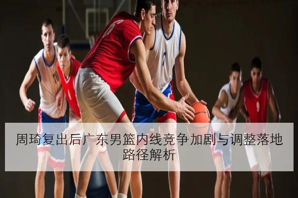 周琦复出后广东男篮内线竞争加剧与调整落地路径解析