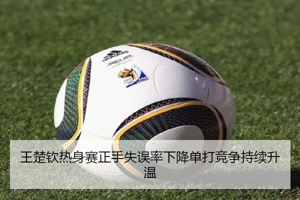王楚钦热身赛正手失误率下降单打竞争持续升温